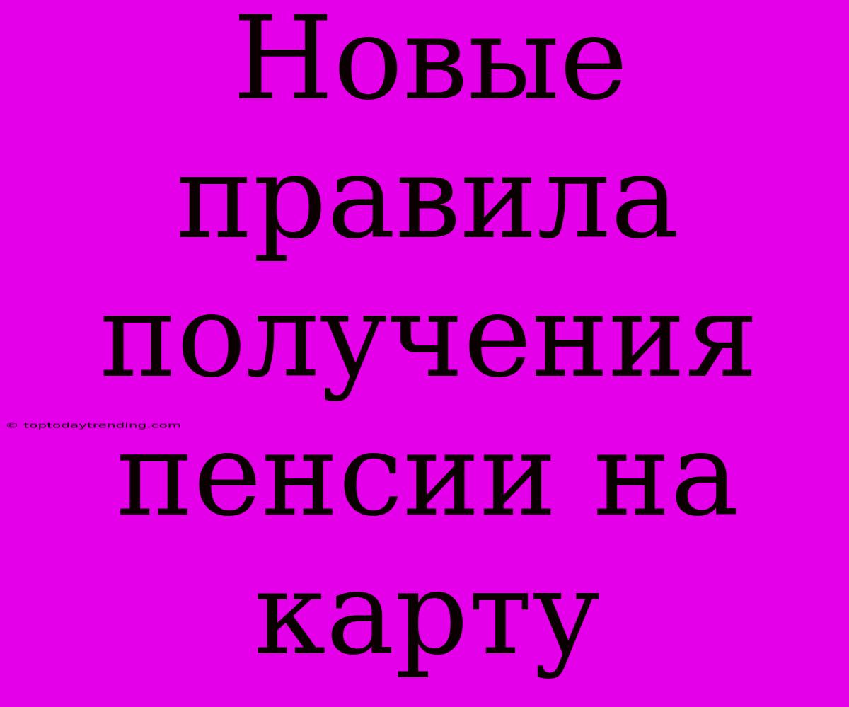 Новые Правила Получения Пенсии На Карту