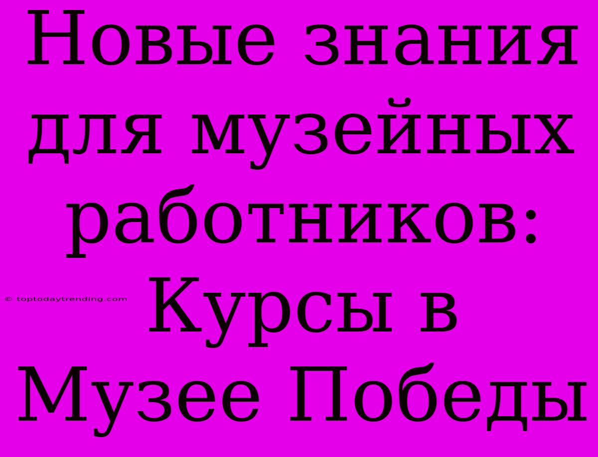 Новые Знания Для Музейных Работников: Курсы В Музее Победы