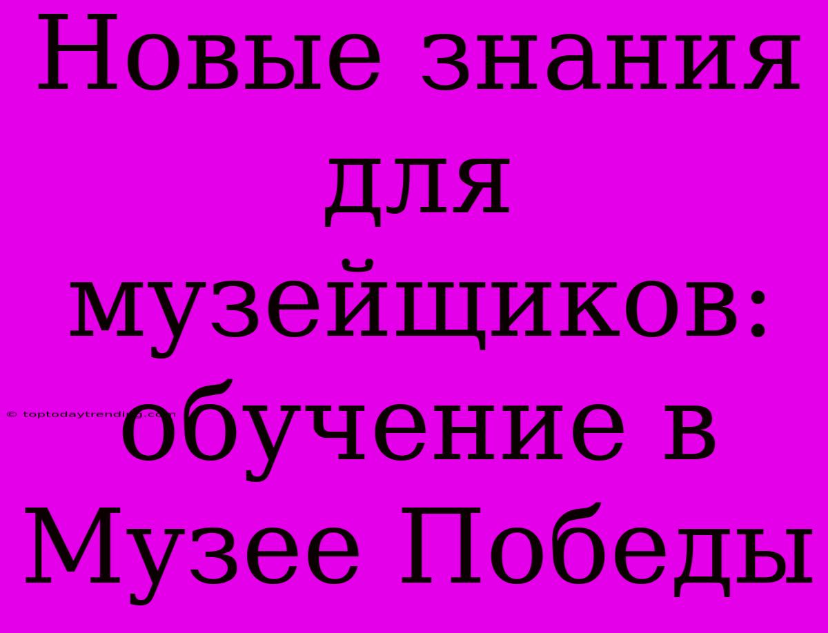 Новые Знания Для Музейщиков: Обучение В Музее Победы