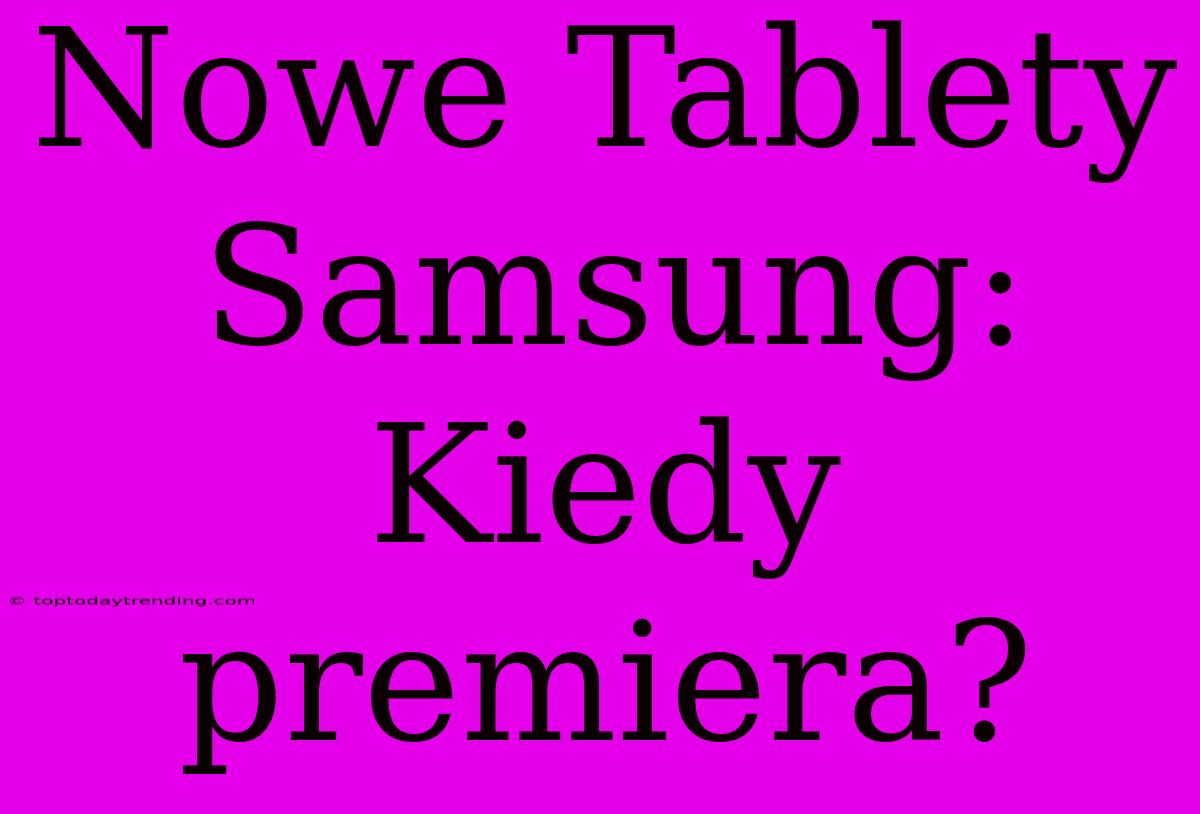 Nowe Tablety Samsung: Kiedy Premiera?