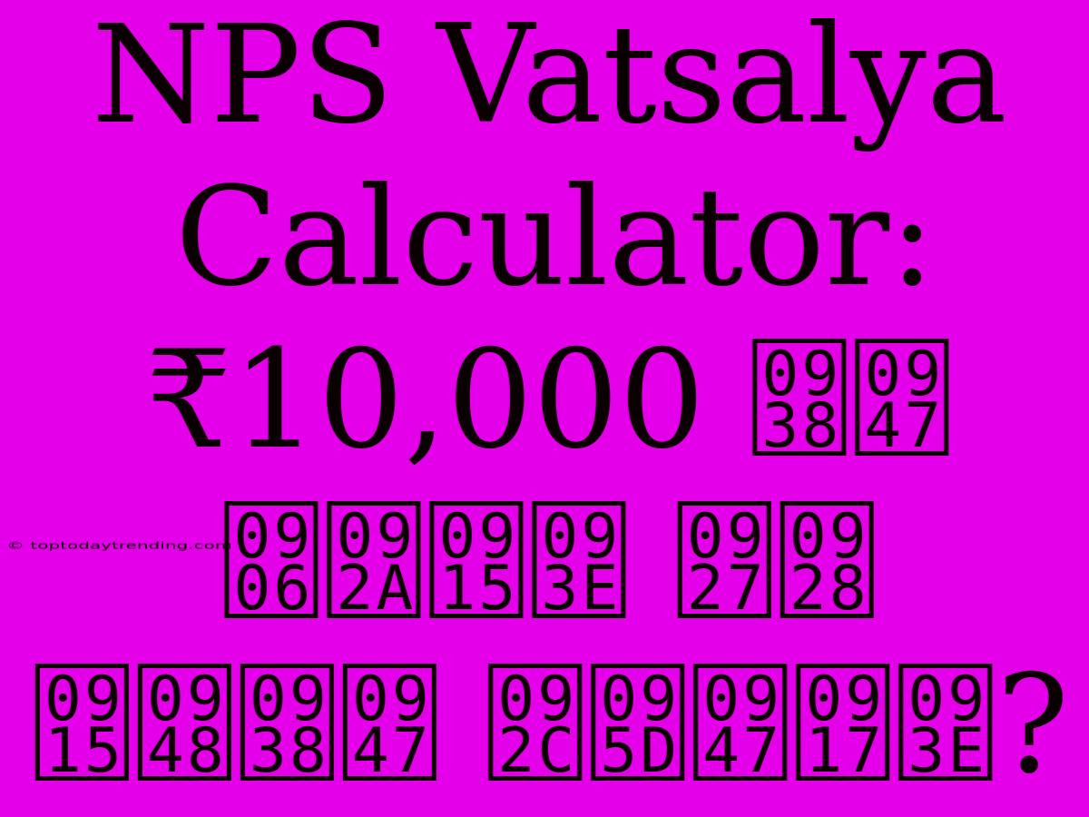 NPS Vatsalya Calculator: ₹10,000 से आपका धन कैसे बढ़ेगा?