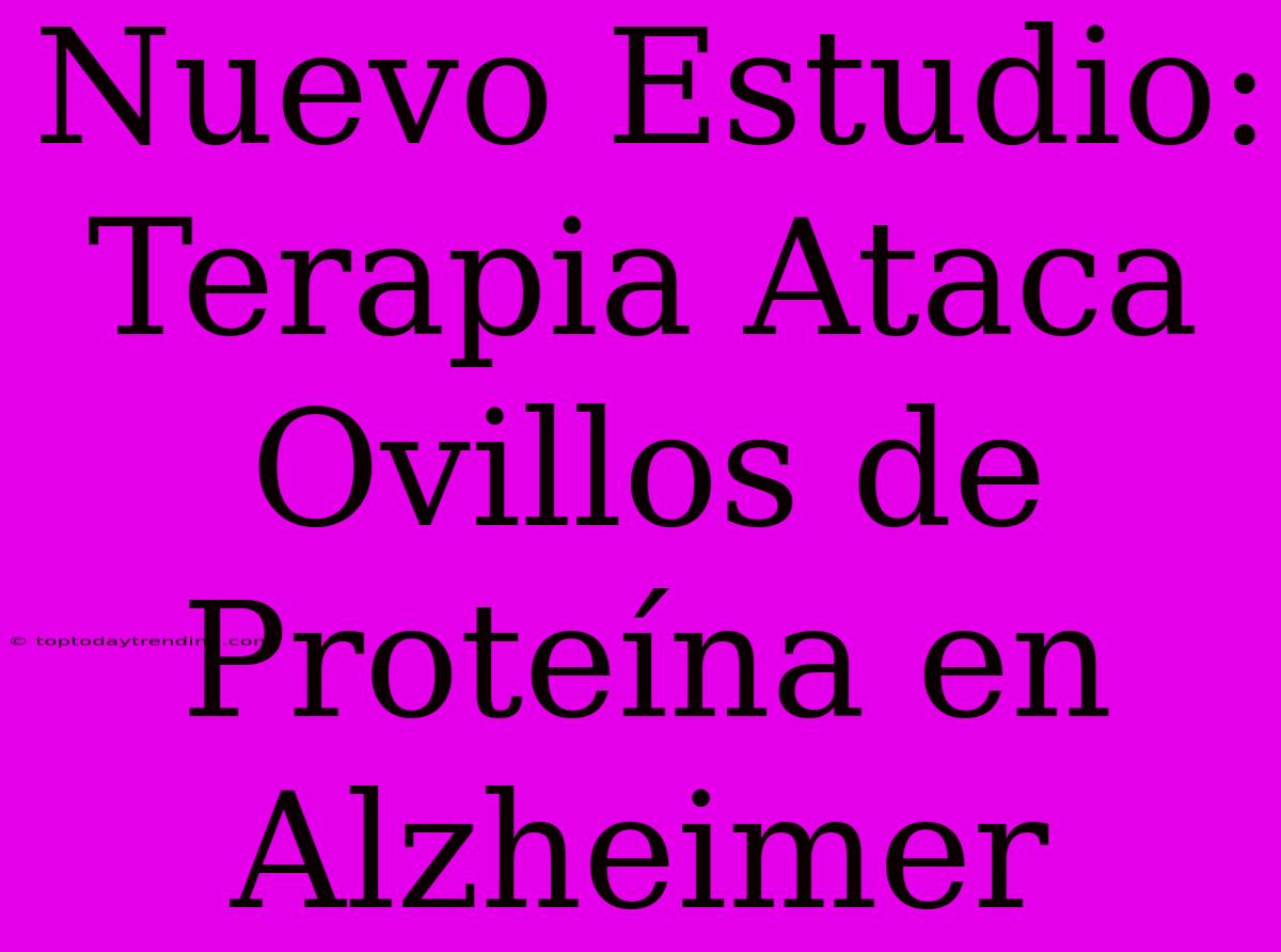 Nuevo Estudio: Terapia Ataca Ovillos De Proteína En Alzheimer