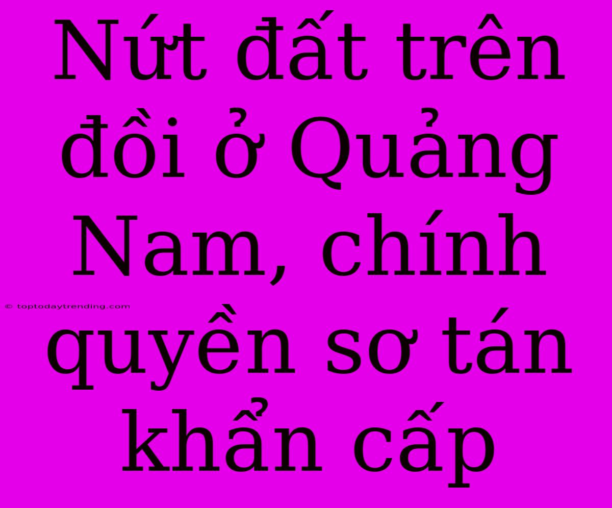 Nứt Đất Trên Đồi Ở Quảng Nam, Chính Quyền Sơ Tán Khẩn Cấp