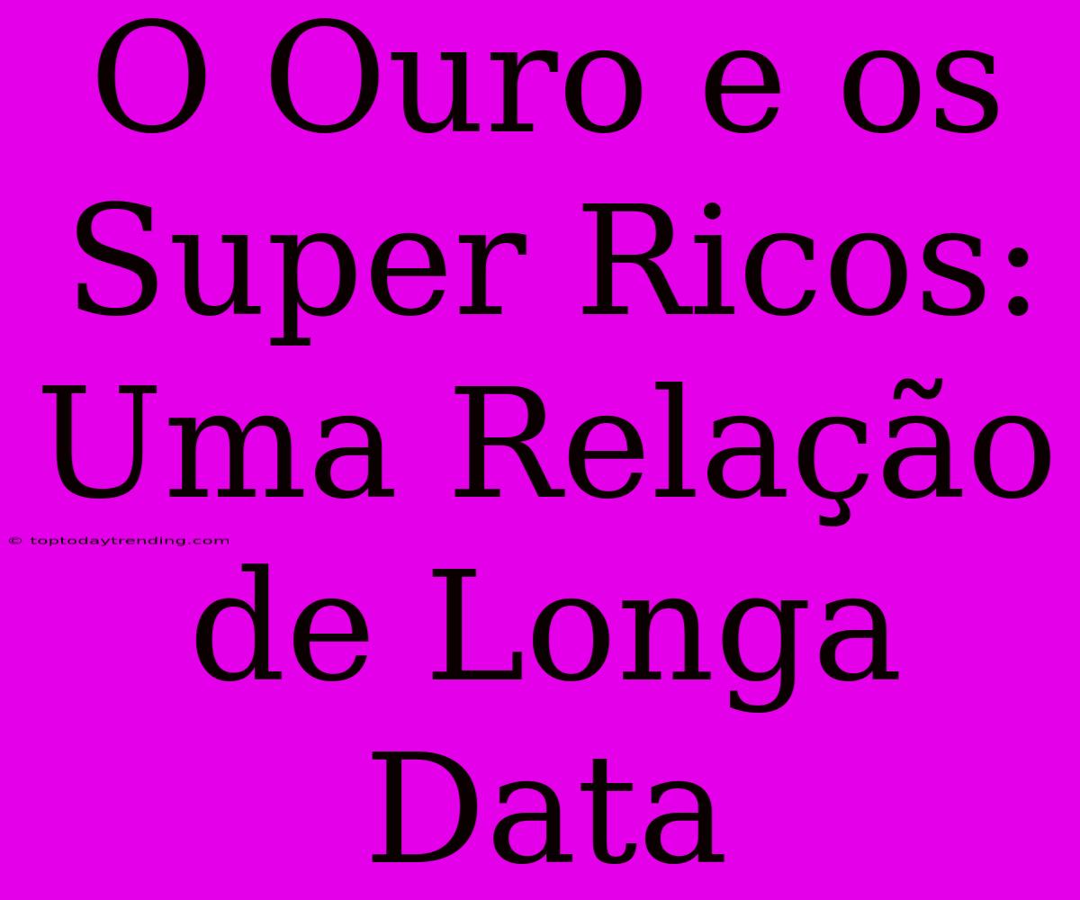 O Ouro E Os Super Ricos: Uma Relação De Longa Data