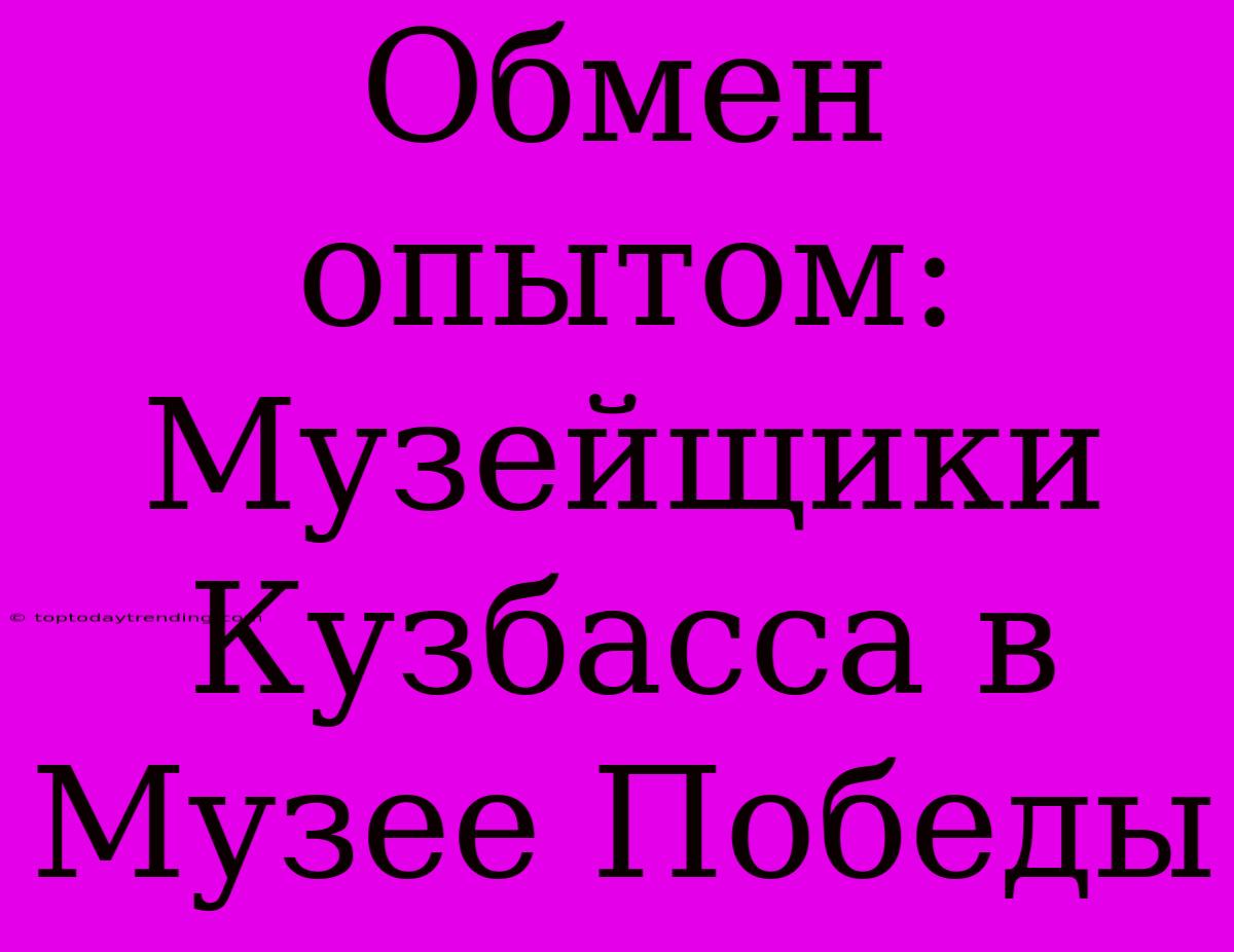 Обмен Опытом: Музейщики Кузбасса В Музее Победы