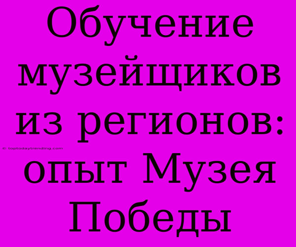 Обучение Музейщиков Из Регионов: Опыт Музея Победы