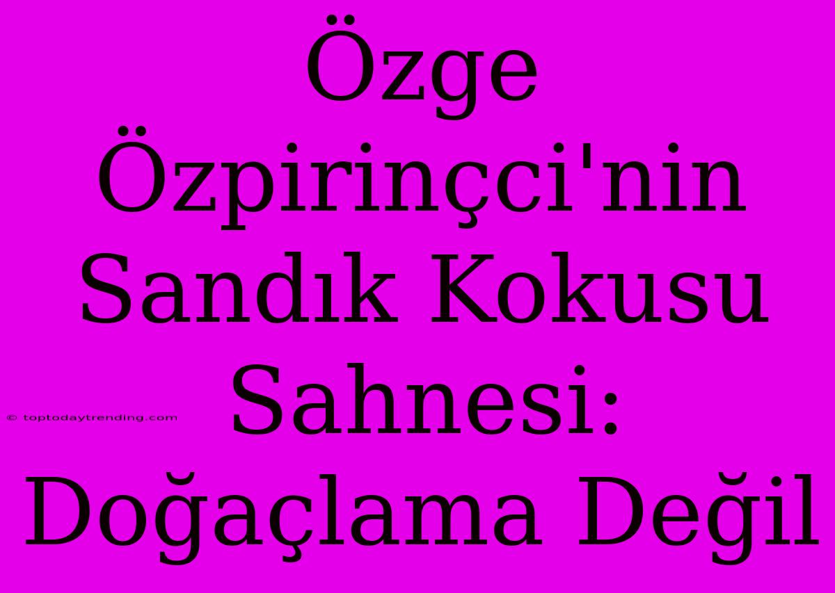 Özge Özpirinçci'nin Sandık Kokusu Sahnesi: Doğaçlama Değil