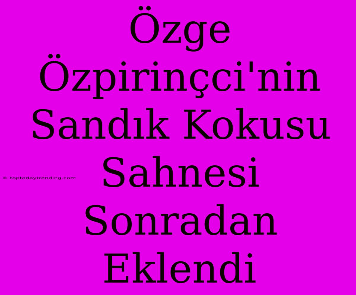 Özge Özpirinçci'nin Sandık Kokusu Sahnesi Sonradan Eklendi