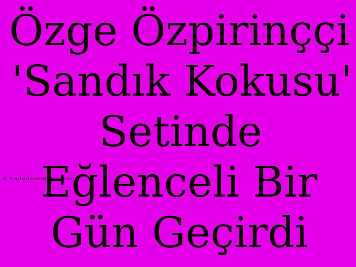 Özge Özpirinççi 'Sandık Kokusu' Setinde Eğlenceli Bir Gün Geçirdi