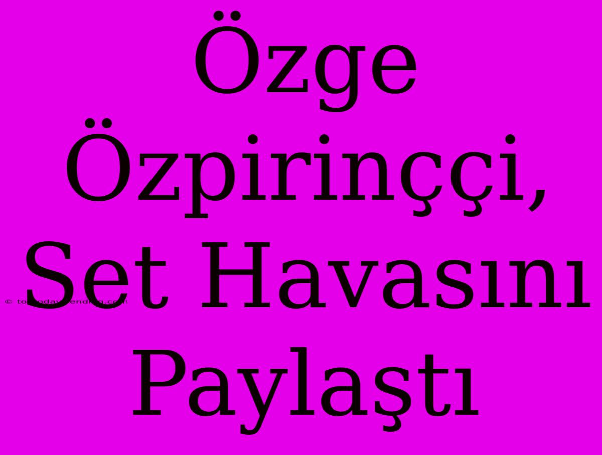 Özge Özpirinççi, Set Havasını Paylaştı