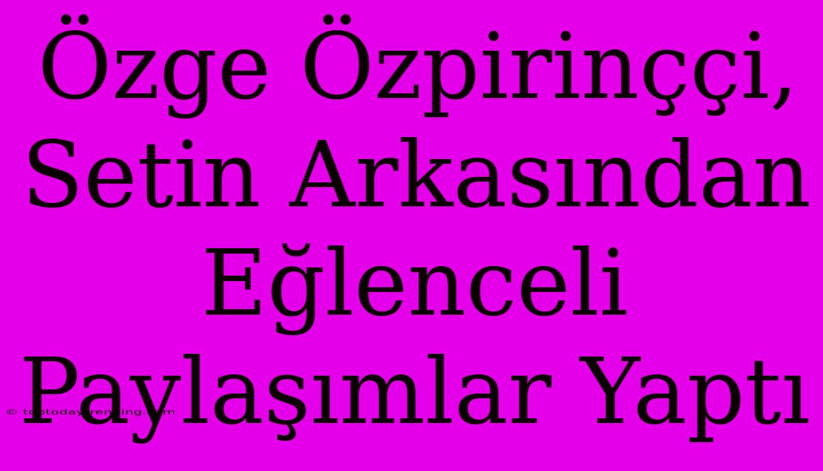 Özge Özpirinççi, Setin Arkasından Eğlenceli Paylaşımlar Yaptı