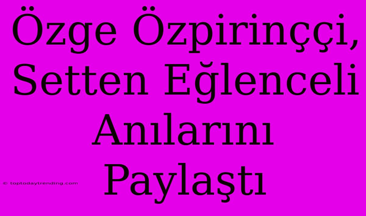 Özge Özpirinççi, Setten Eğlenceli Anılarını Paylaştı