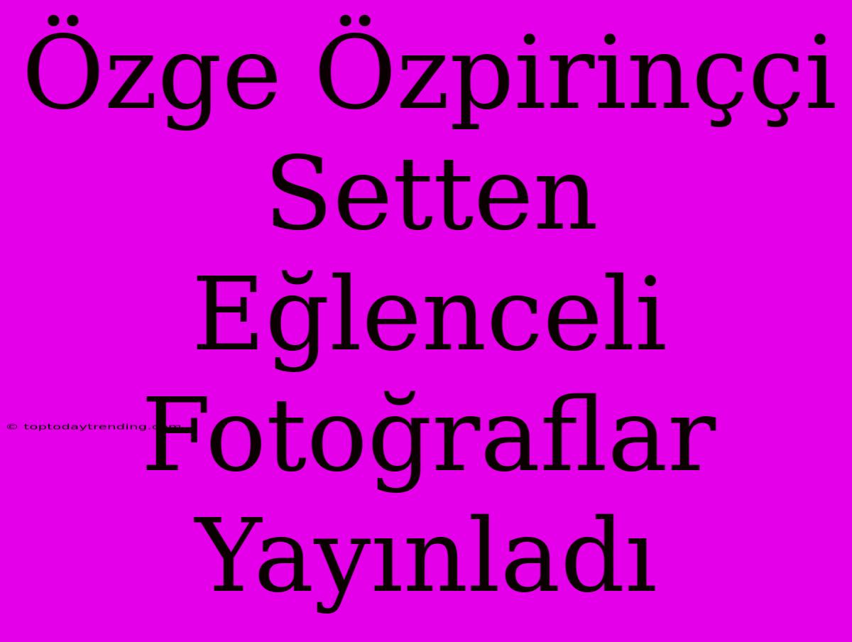 Özge Özpirinççi Setten Eğlenceli Fotoğraflar Yayınladı