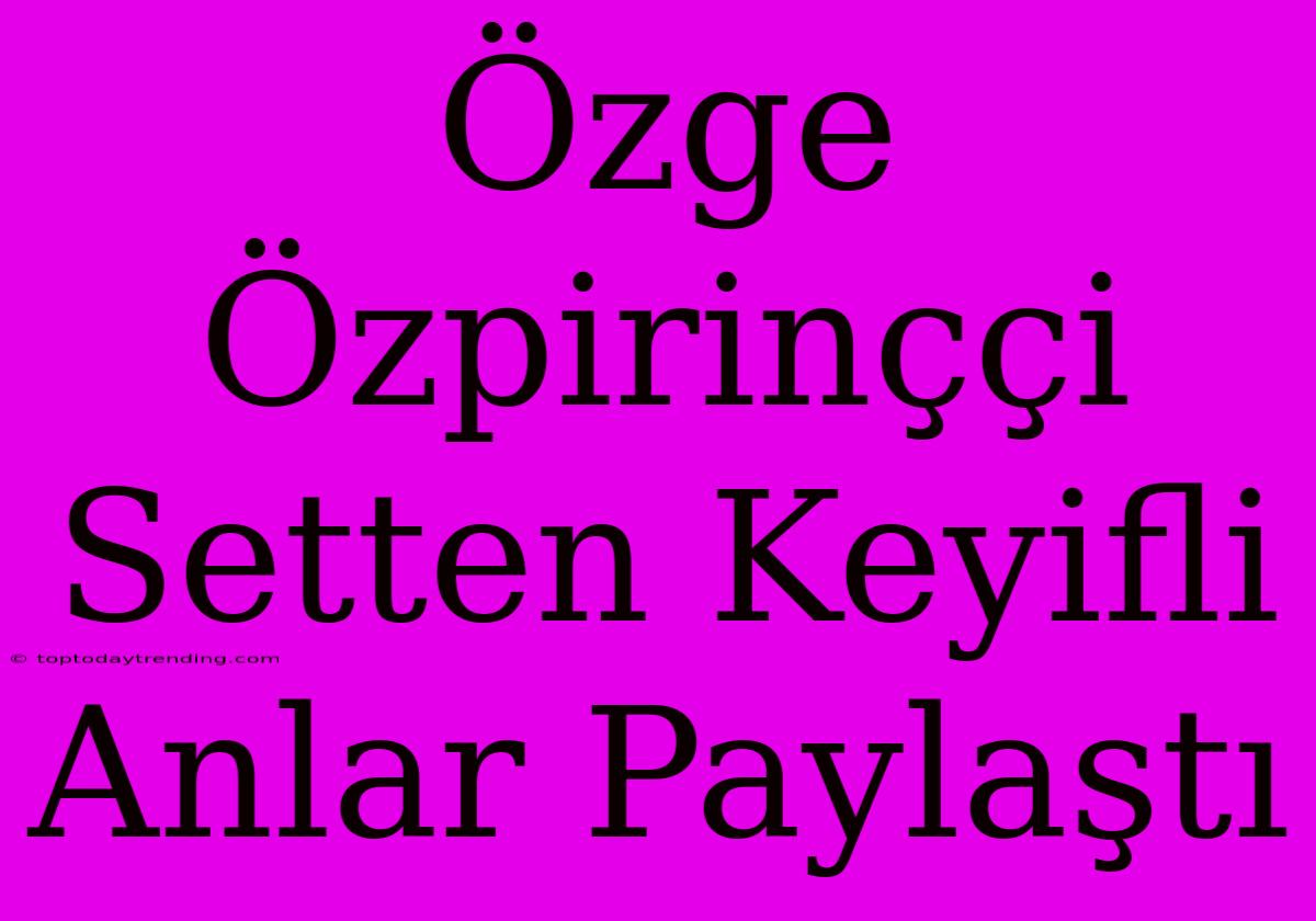 Özge Özpirinççi Setten Keyifli Anlar Paylaştı