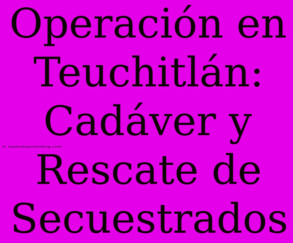 Operación En Teuchitlán: Cadáver Y Rescate De Secuestrados