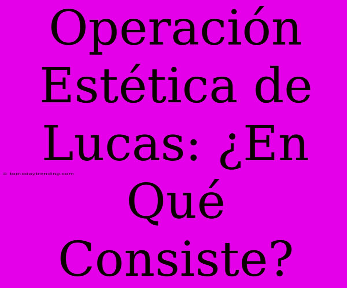 Operación Estética De Lucas: ¿En Qué Consiste?