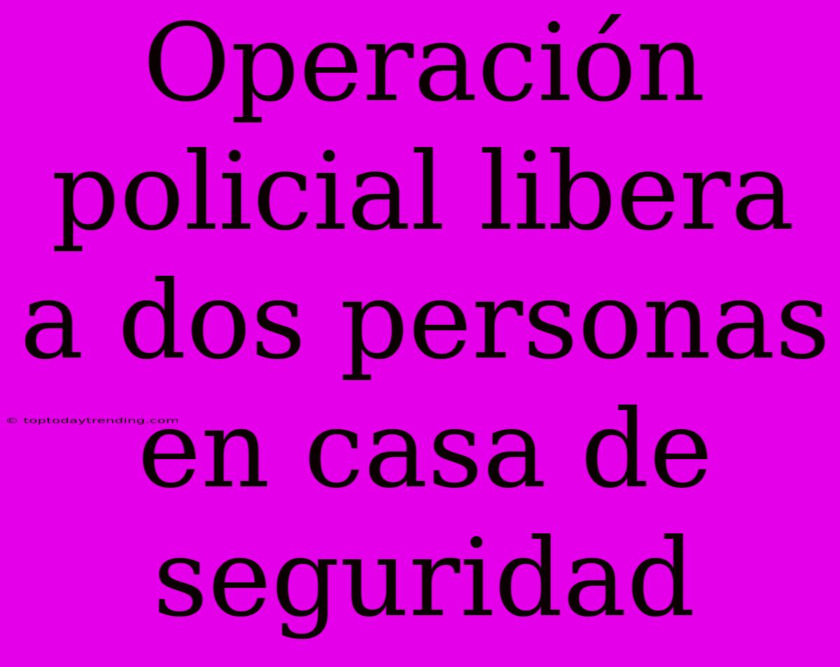 Operación Policial Libera A Dos Personas En Casa De Seguridad