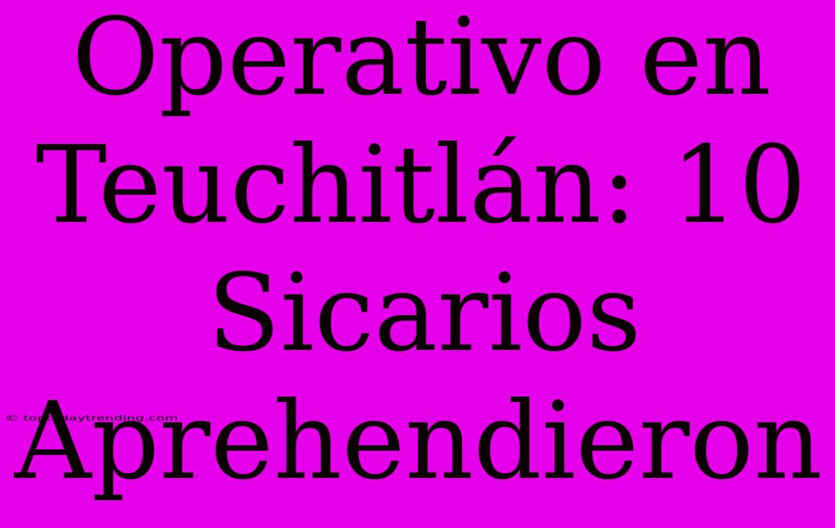 Operativo En Teuchitlán: 10 Sicarios Aprehendieron