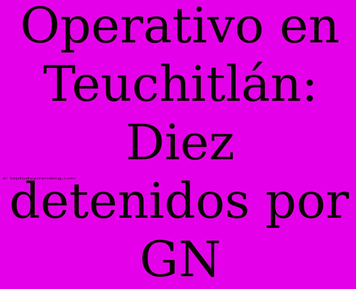 Operativo En Teuchitlán: Diez Detenidos Por GN