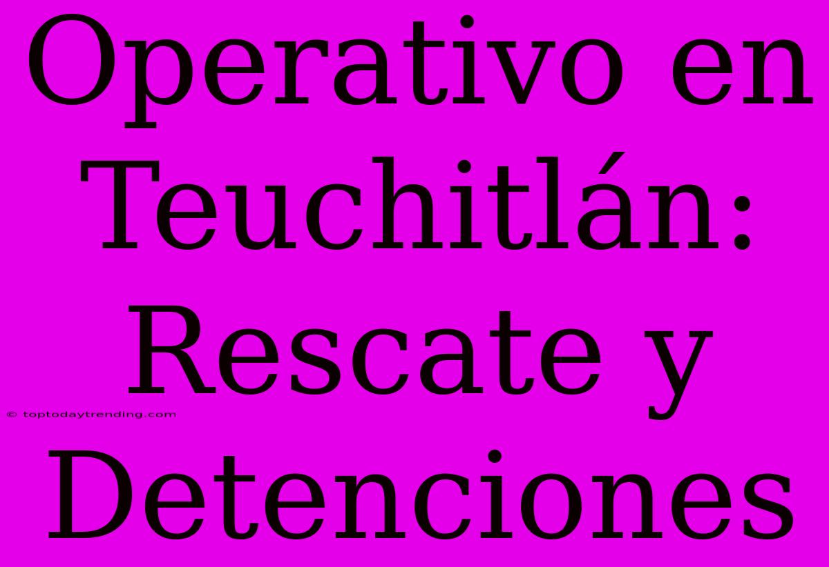 Operativo En Teuchitlán: Rescate Y Detenciones