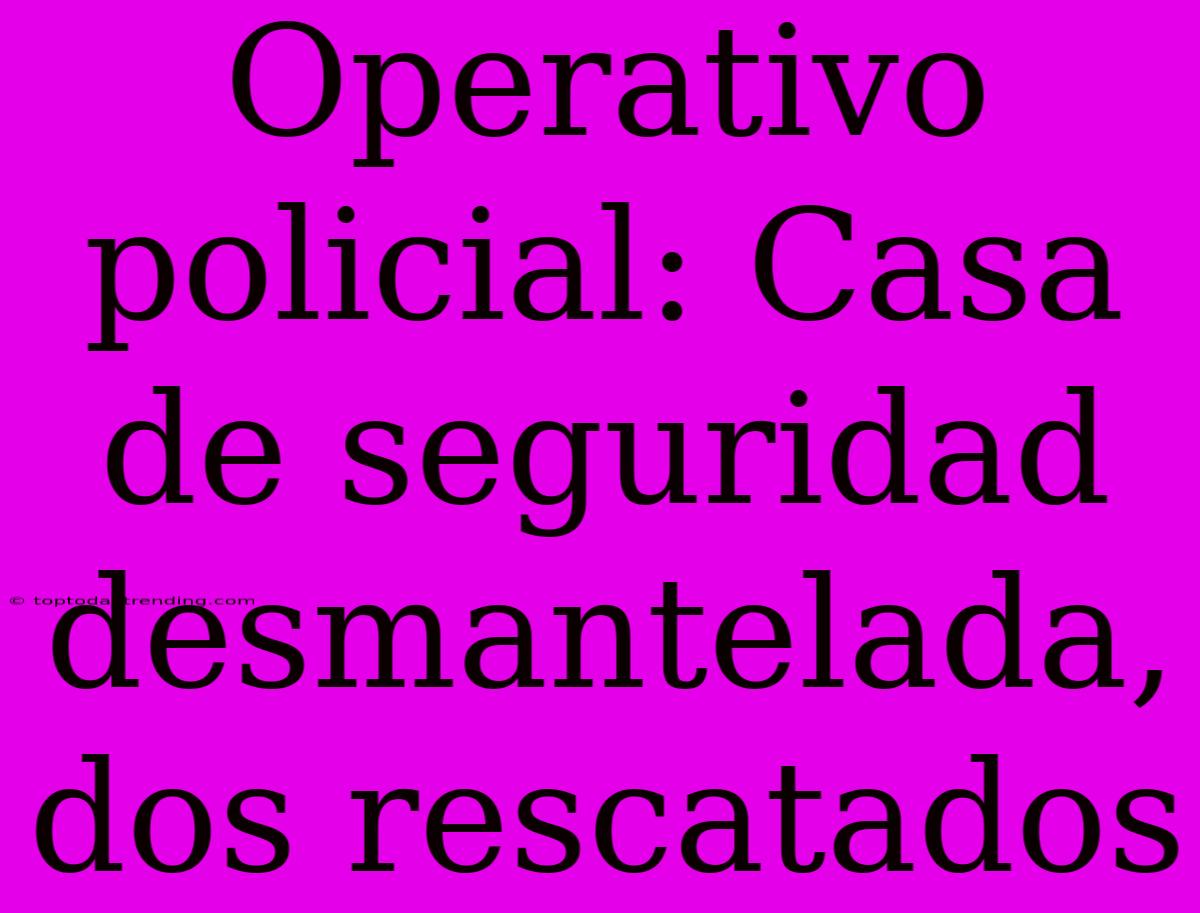 Operativo Policial: Casa De Seguridad Desmantelada, Dos Rescatados