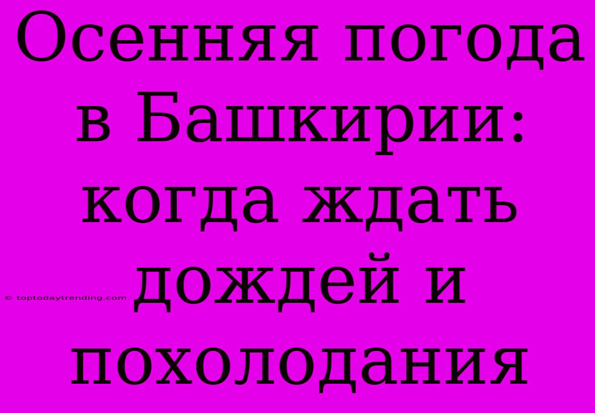 Осенняя Погода В Башкирии:  Когда Ждать Дождей И Похолодания