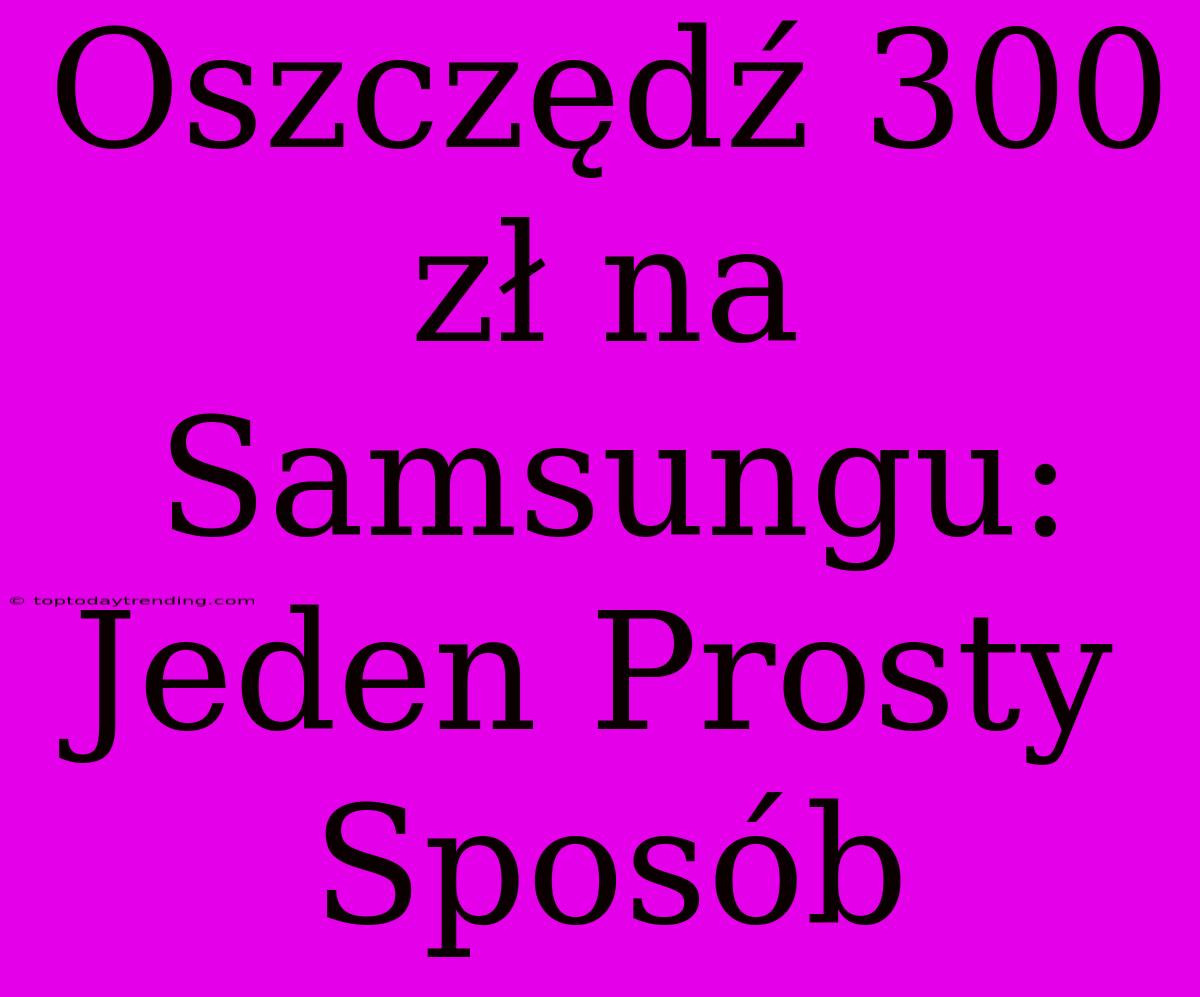 Oszczędź 300 Zł Na Samsungu: Jeden Prosty Sposób