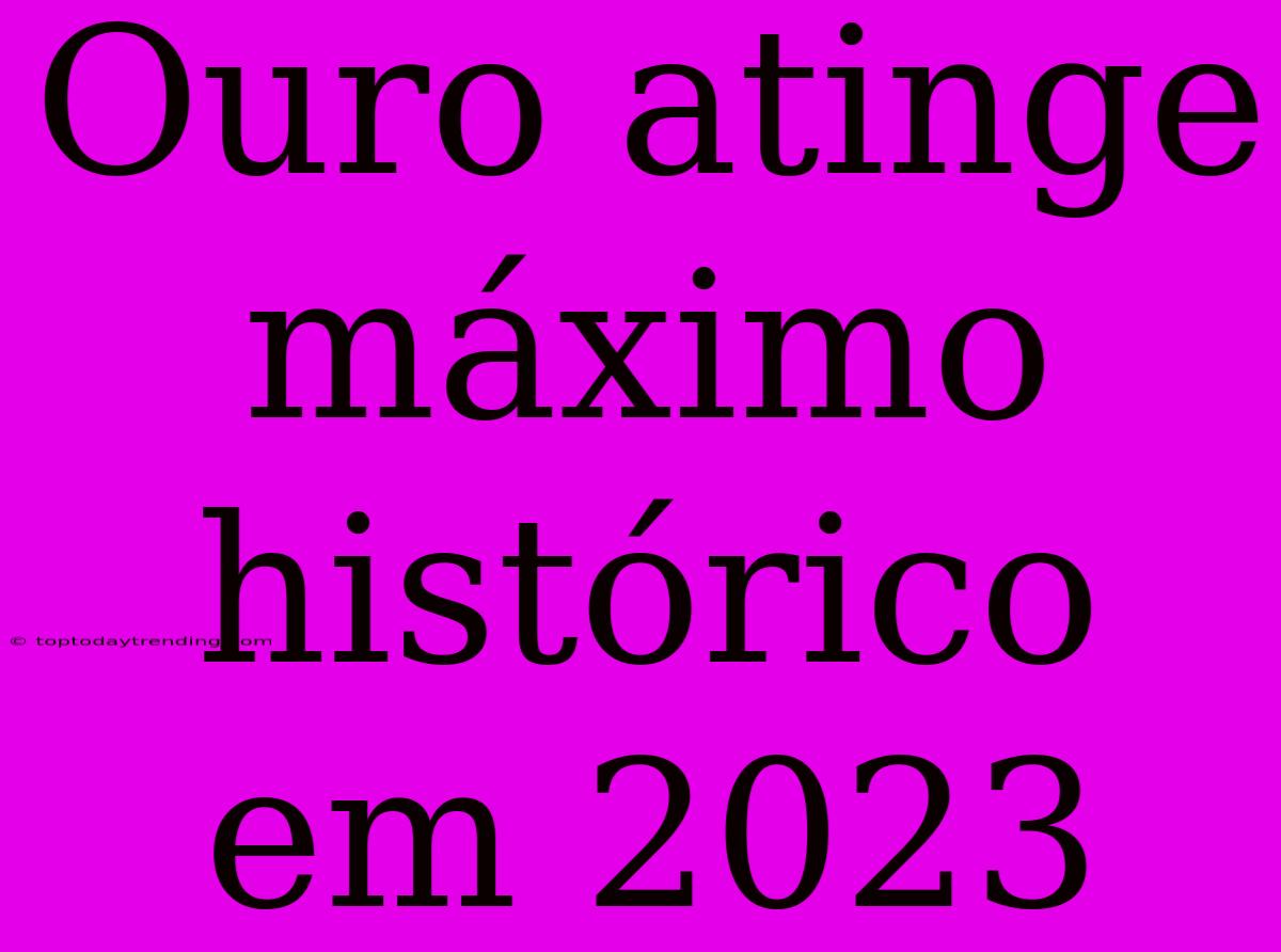 Ouro Atinge Máximo Histórico Em 2023