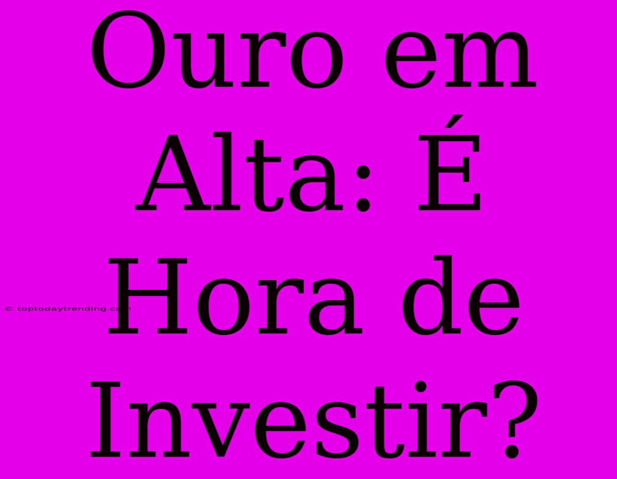 Ouro Em Alta: É Hora De Investir?