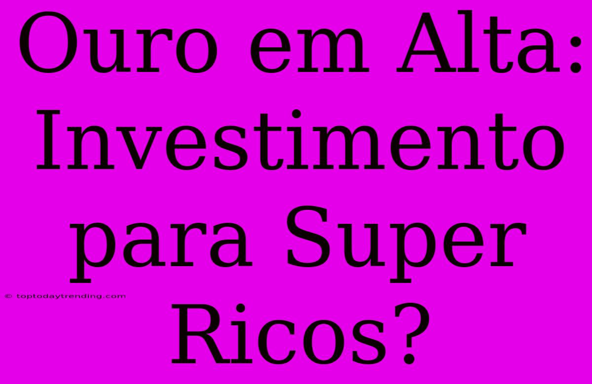 Ouro Em Alta: Investimento Para Super Ricos?