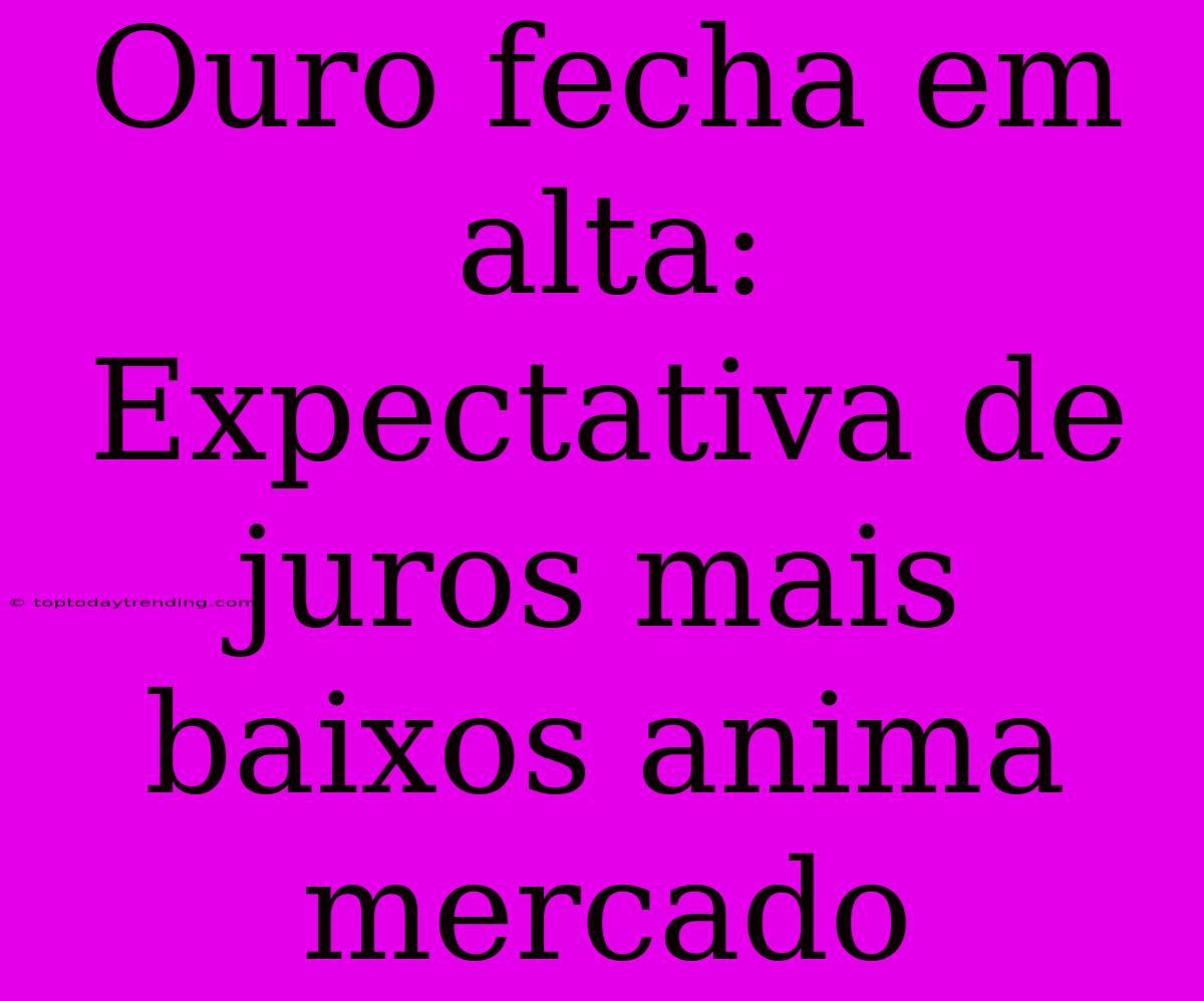 Ouro Fecha Em Alta: Expectativa De Juros Mais Baixos Anima Mercado