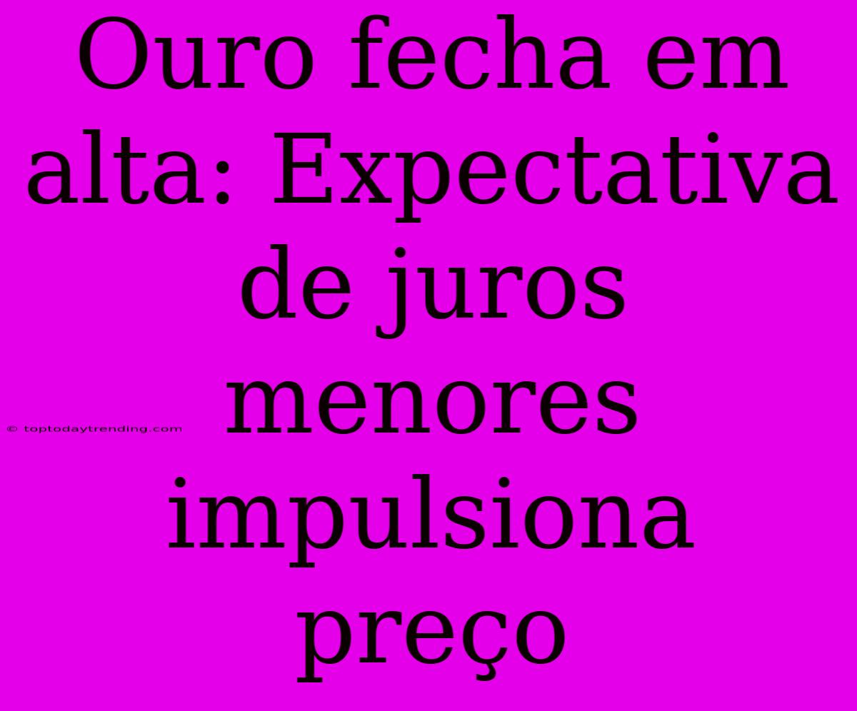 Ouro Fecha Em Alta: Expectativa De Juros Menores Impulsiona Preço