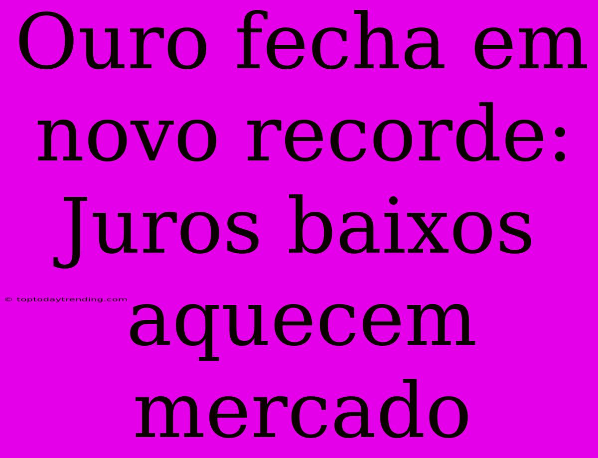 Ouro Fecha Em Novo Recorde: Juros Baixos Aquecem Mercado