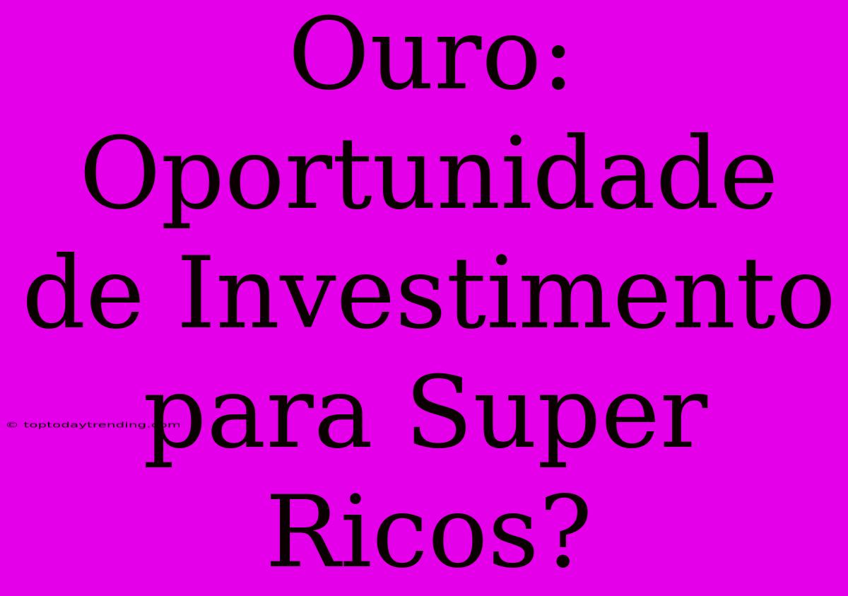 Ouro: Oportunidade De Investimento Para Super Ricos?