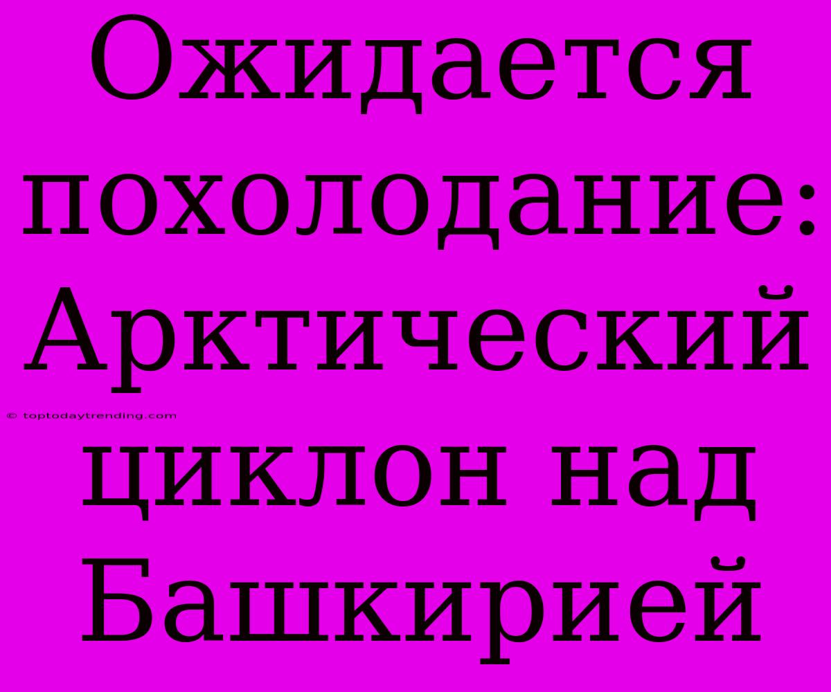 Ожидается Похолодание: Арктический Циклон Над Башкирией