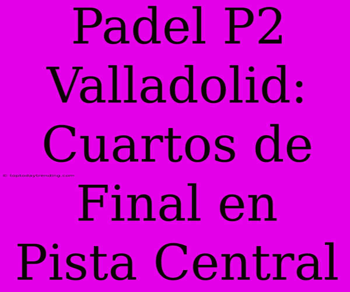 Padel P2 Valladolid: Cuartos De Final En Pista Central