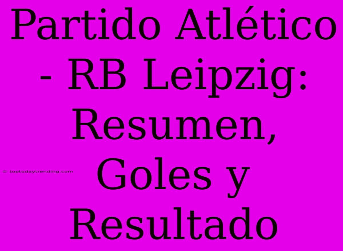 Partido Atlético - RB Leipzig: Resumen, Goles Y Resultado