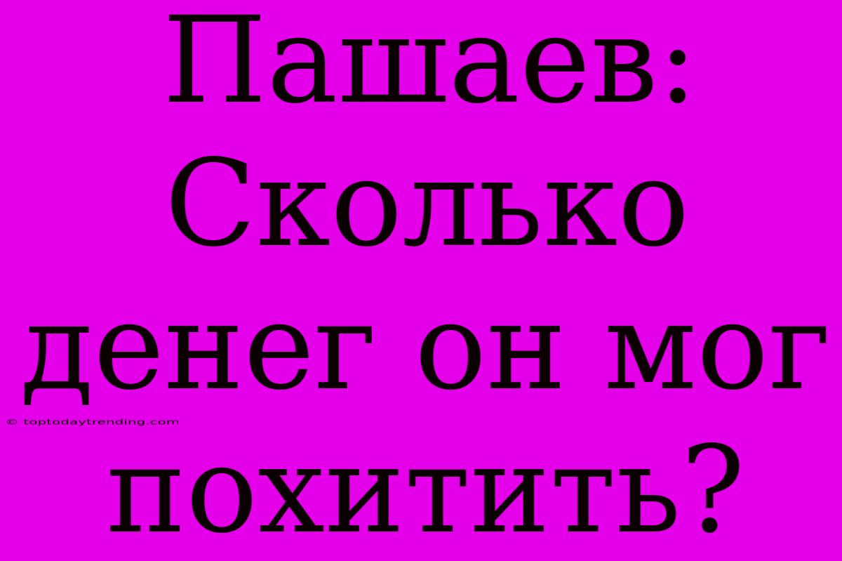 Пашаев: Сколько Денег Он Мог Похитить?