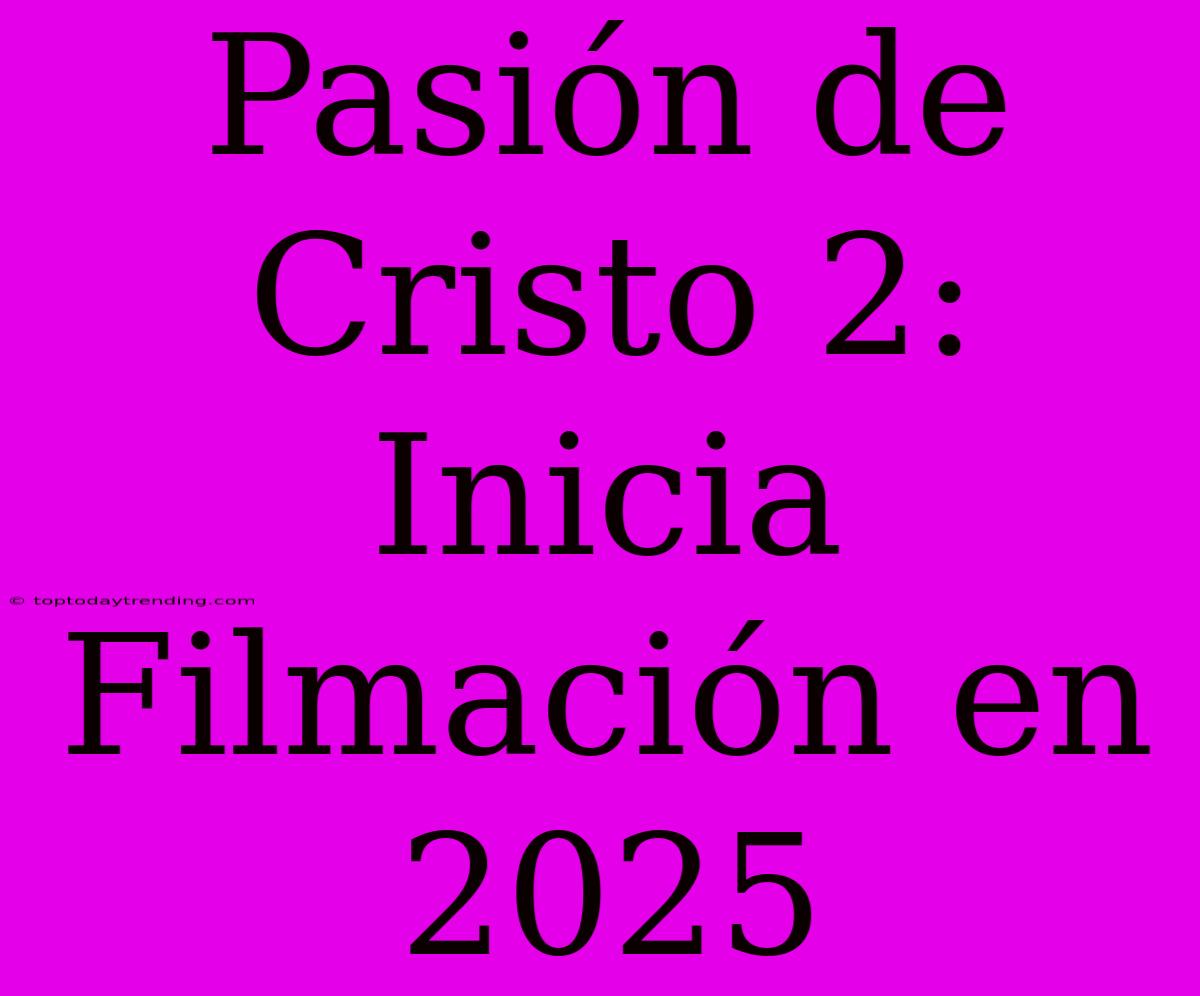 Pasión De Cristo 2: Inicia Filmación En 2025