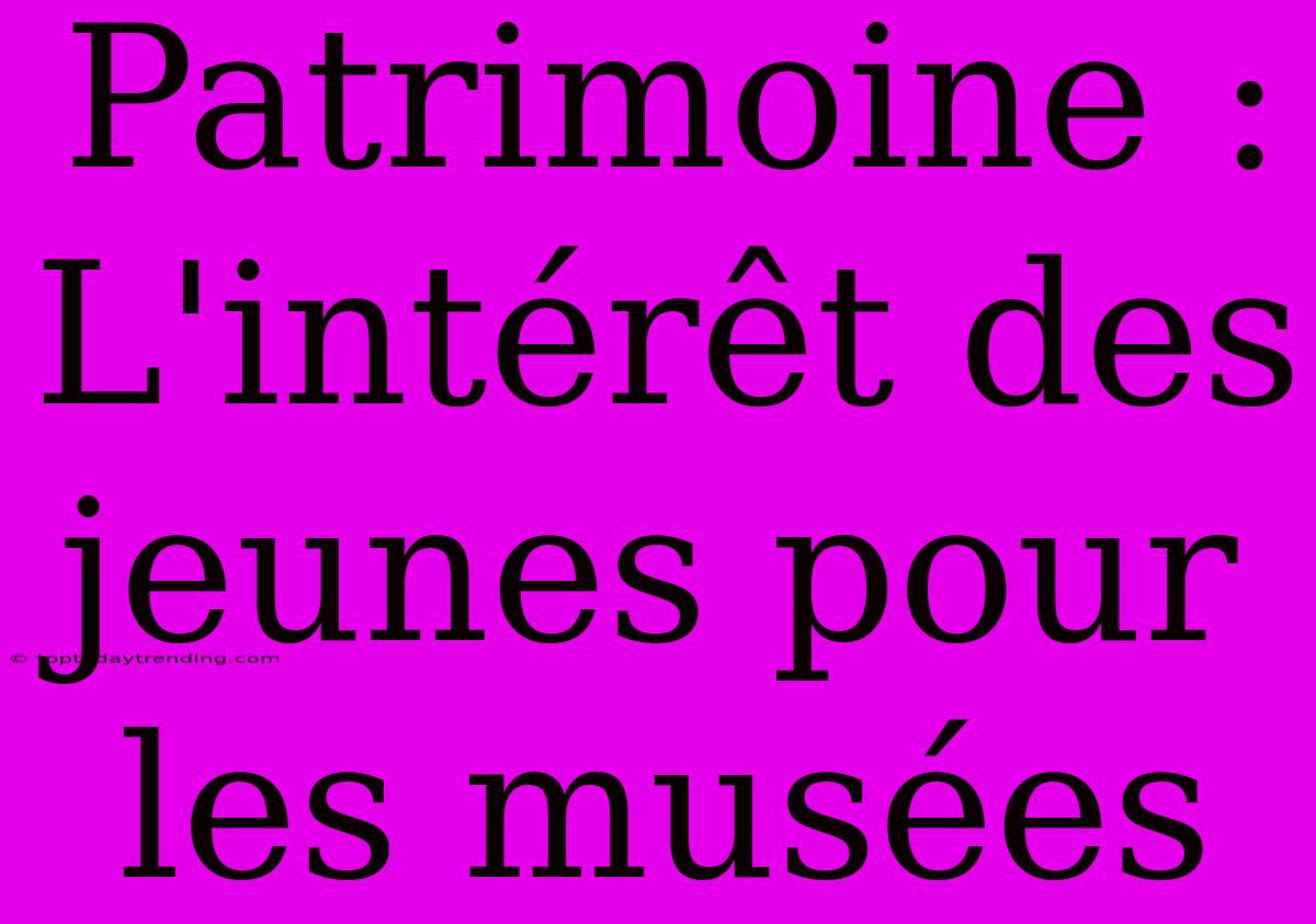 Patrimoine : L'intérêt Des Jeunes Pour Les Musées