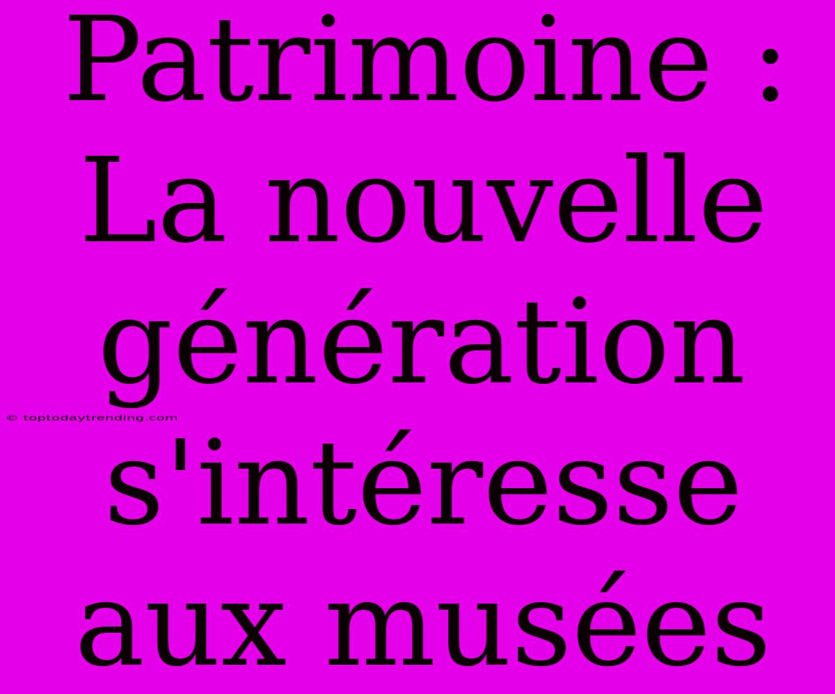 Patrimoine : La Nouvelle Génération S'intéresse Aux Musées