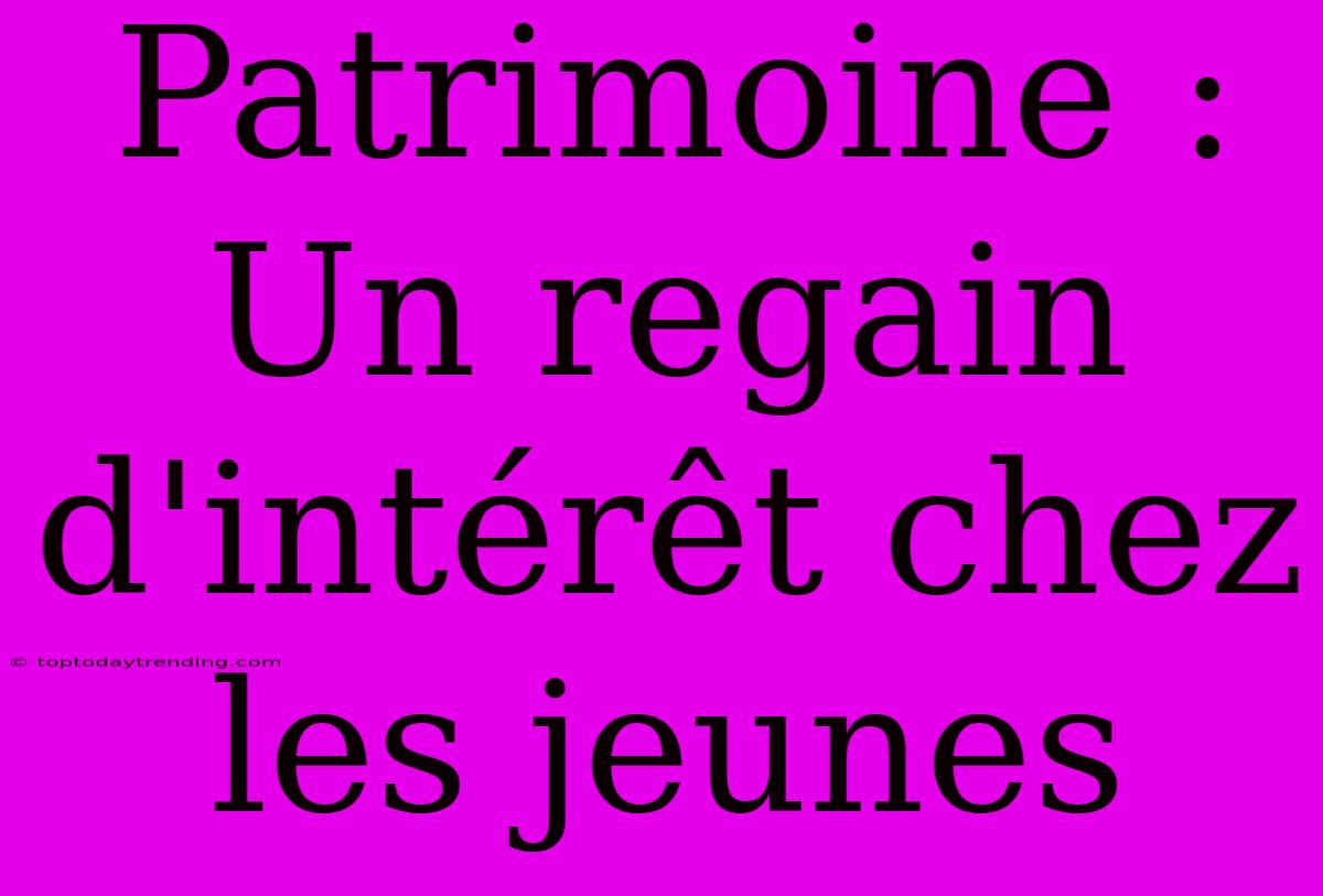 Patrimoine : Un Regain D'intérêt Chez Les Jeunes