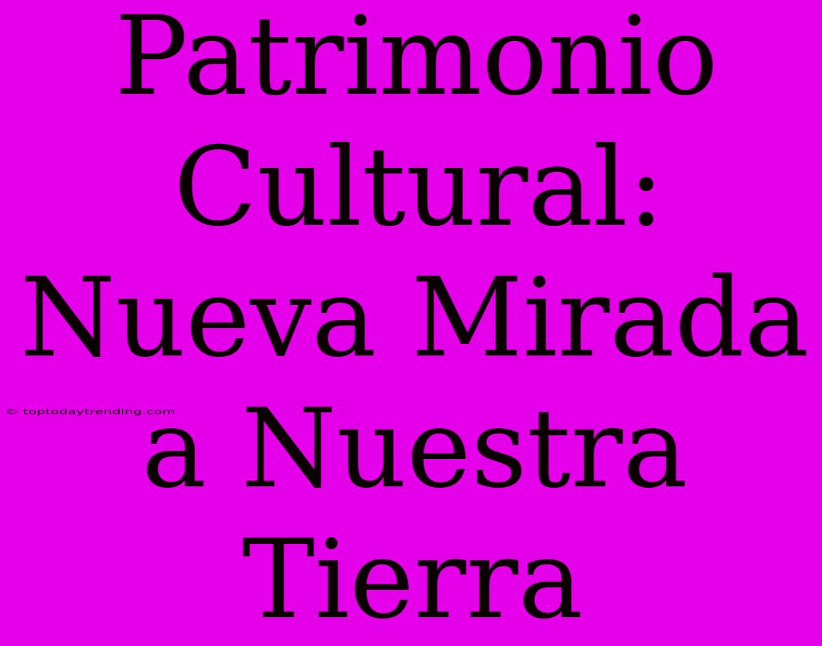 Patrimonio Cultural: Nueva Mirada A Nuestra Tierra