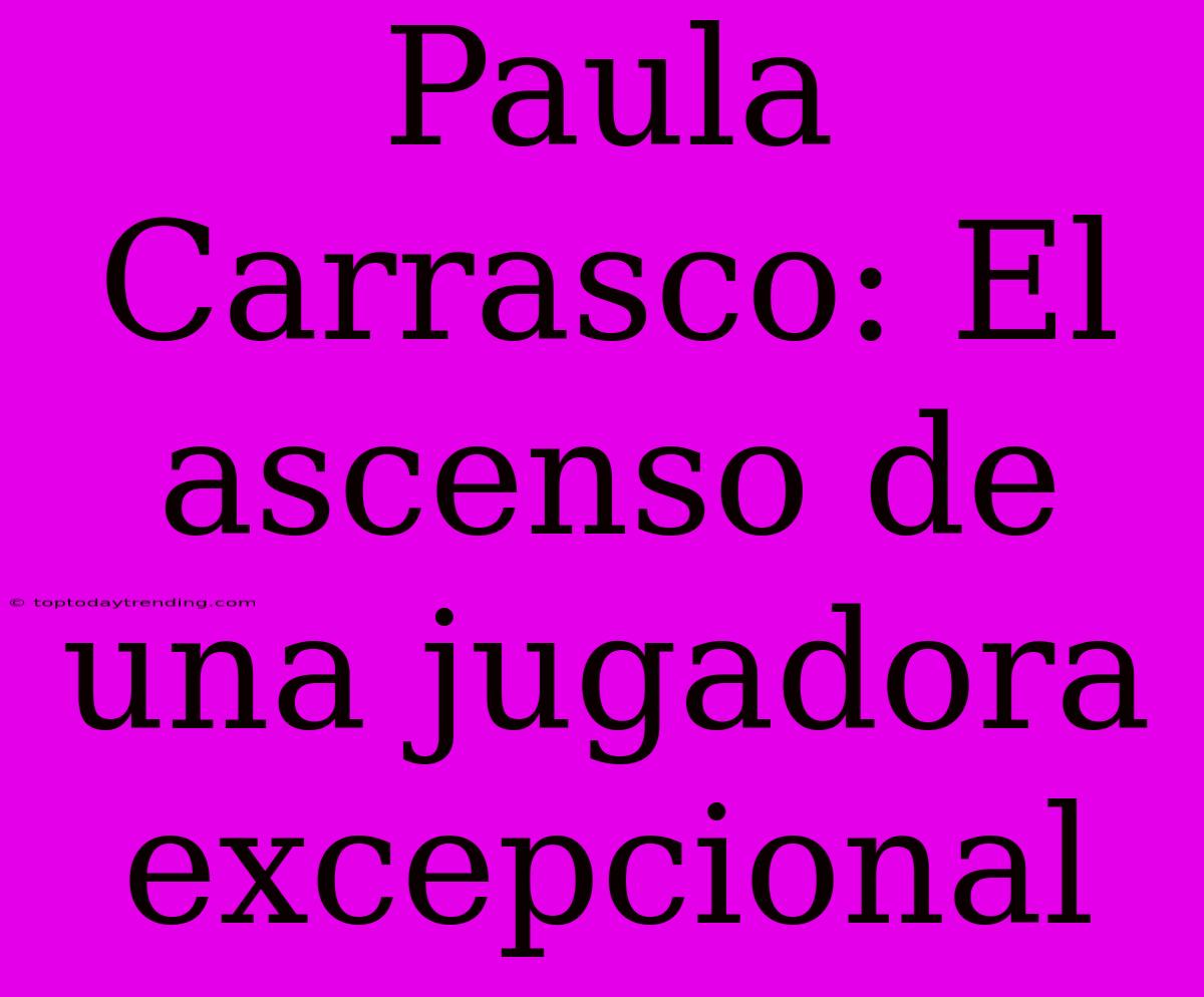 Paula Carrasco: El Ascenso De Una Jugadora Excepcional