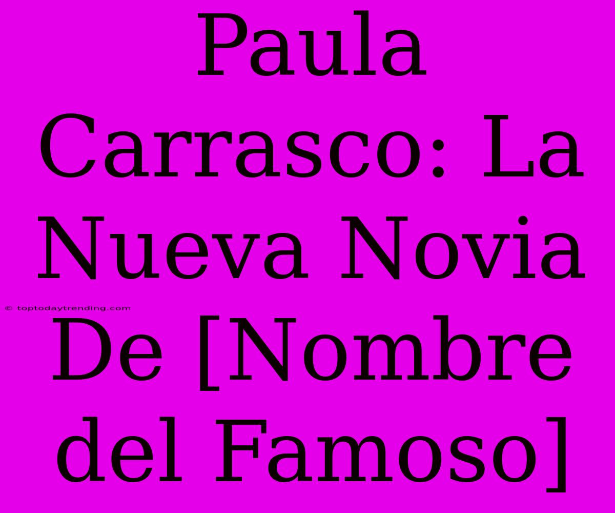 Paula Carrasco: La Nueva Novia De [Nombre Del Famoso]