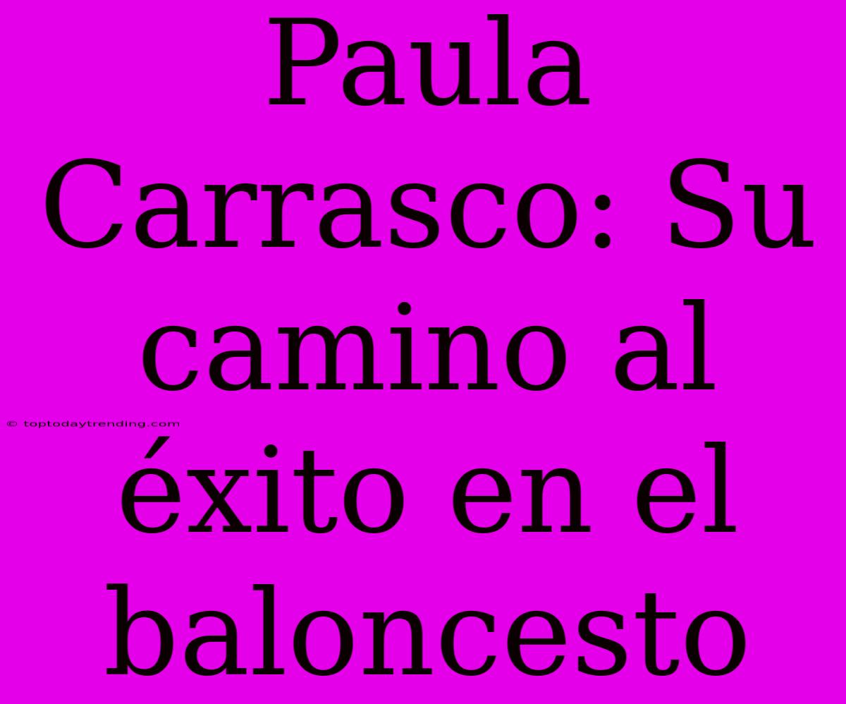 Paula Carrasco: Su Camino Al Éxito En El Baloncesto