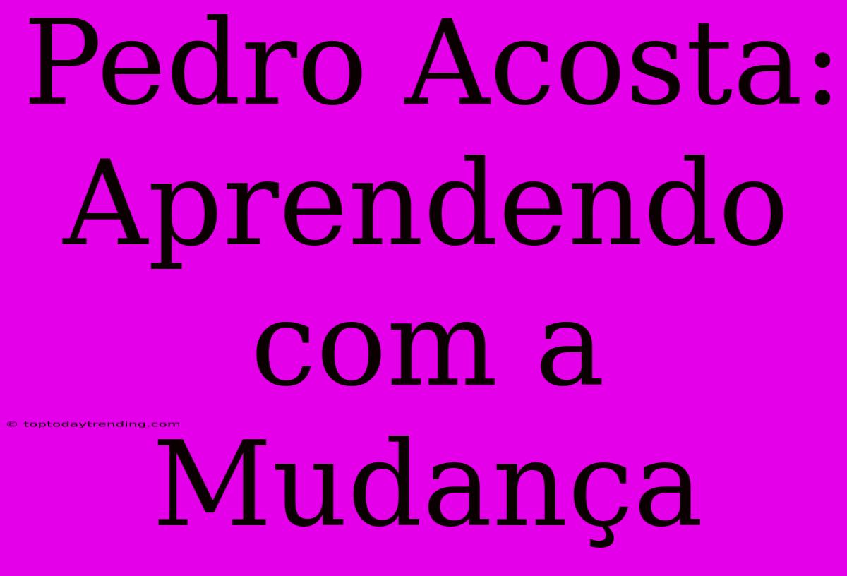 Pedro Acosta: Aprendendo Com A Mudança