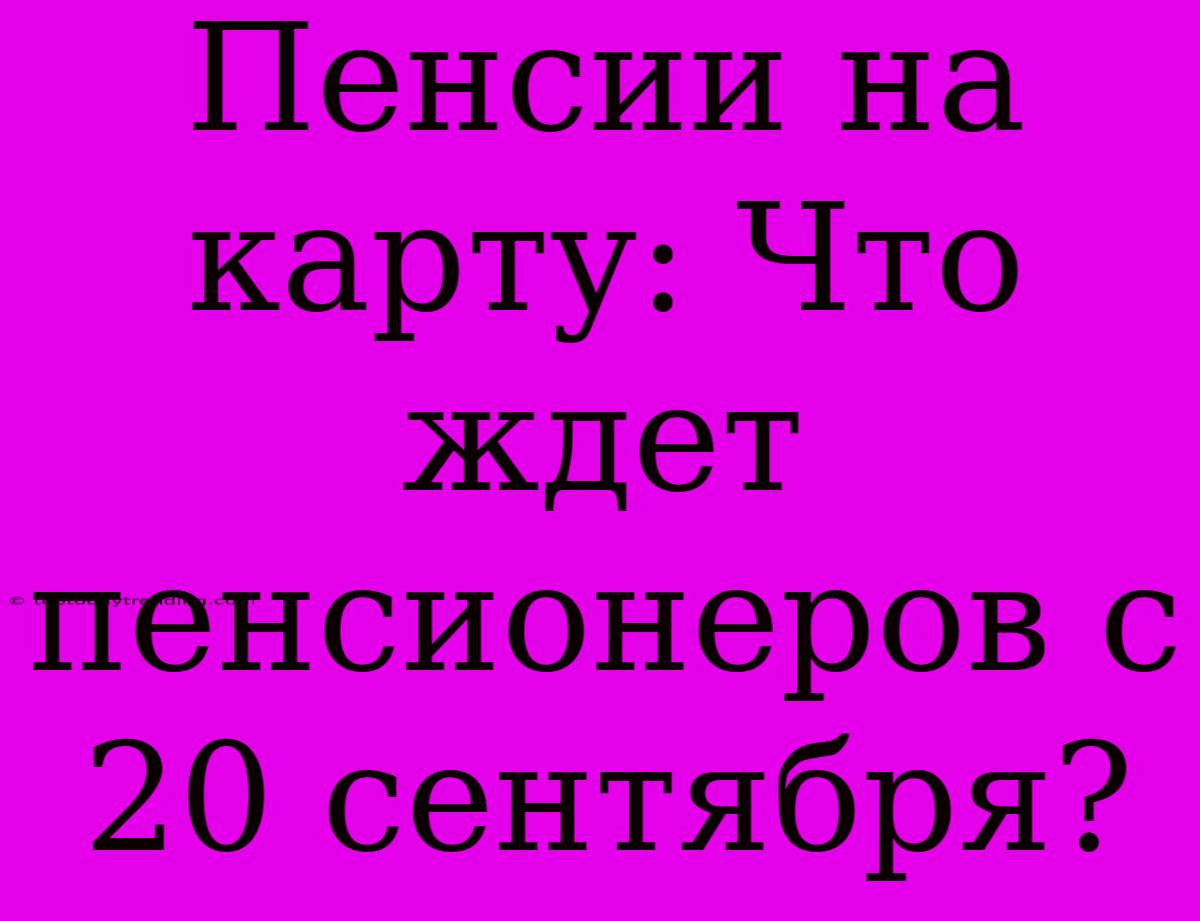 Пенсии На Карту: Что Ждет Пенсионеров С 20 Сентября?