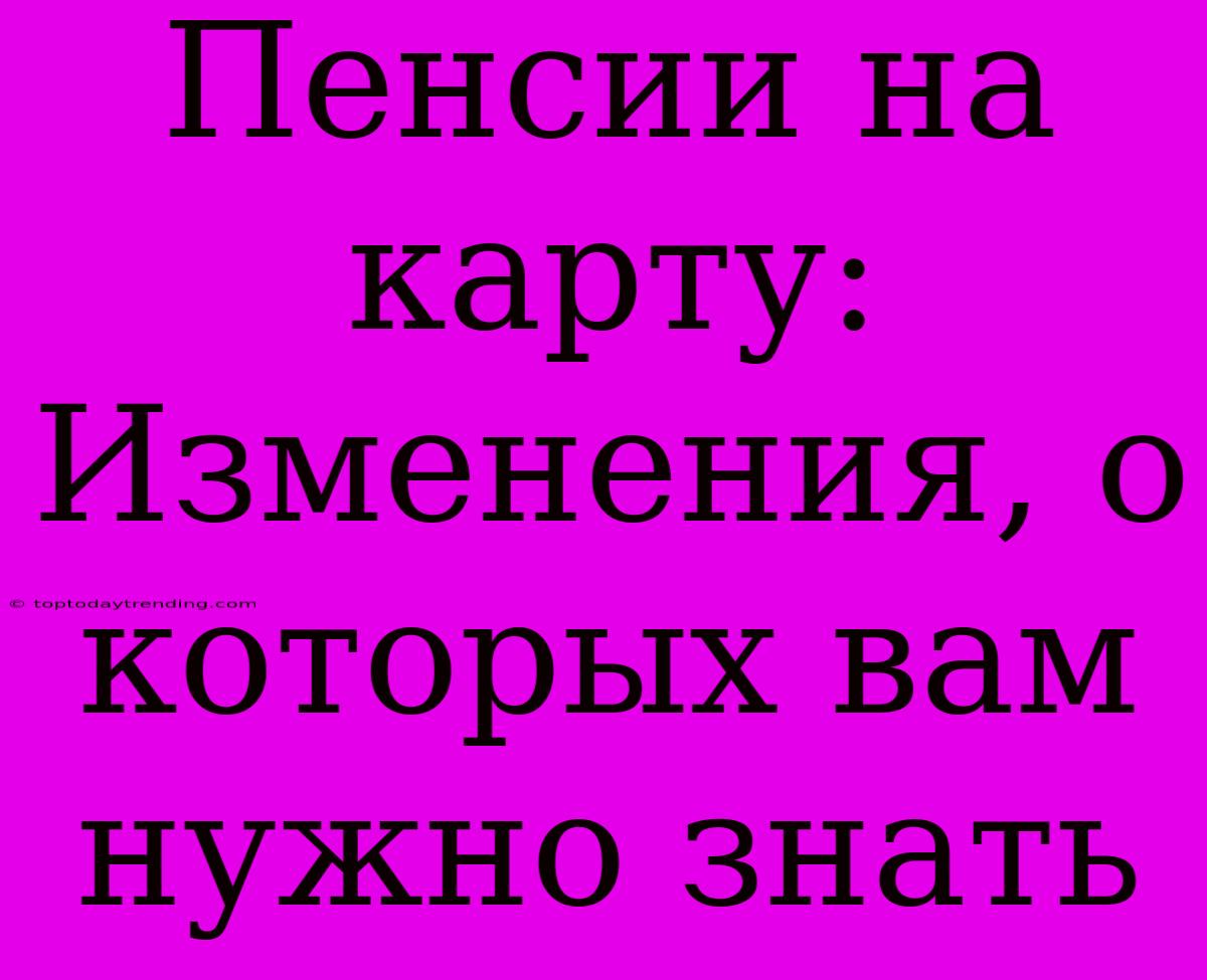 Пенсии На Карту: Изменения, О Которых Вам Нужно Знать