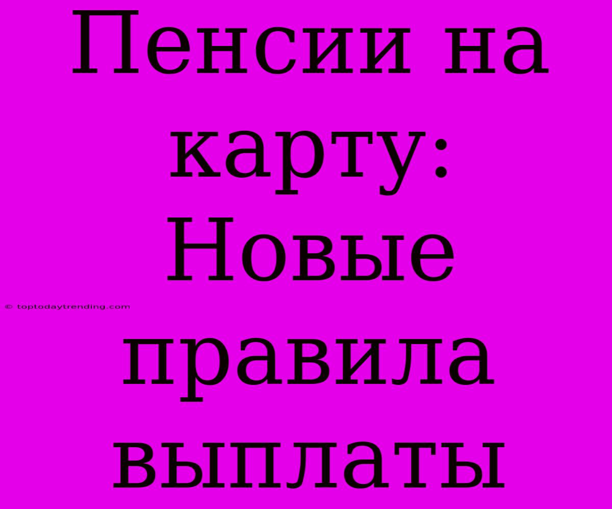 Пенсии На Карту: Новые Правила Выплаты